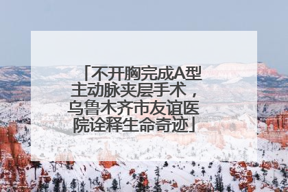 不开胸完成A型主动脉夹层手术，乌鲁木齐市友谊医院诠释生命奇迹