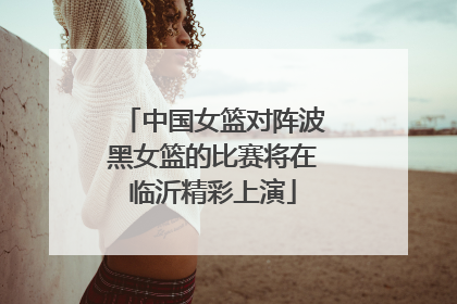 中国女篮对阵波黑女篮的比赛将在临沂精彩上演