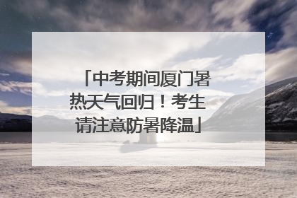 中考期间厦门暑热天气回归！考生请注意防暑降温