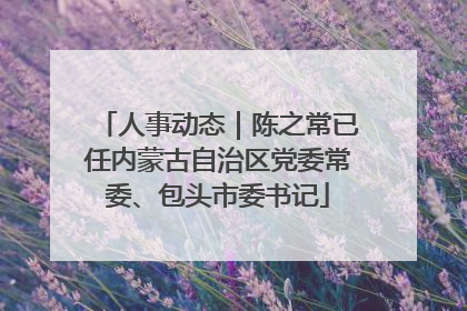 人事动态｜陈之常已任内蒙古自治区党委常委、包头市委书记