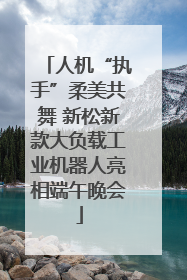 人机“执手”柔美共舞 新松新款大负载工业机器人亮相端午晚会