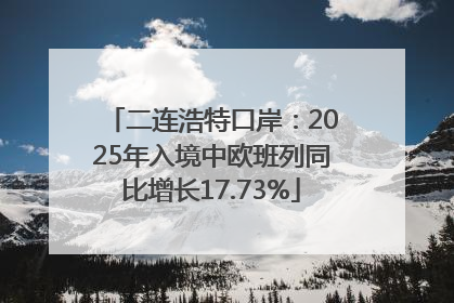 二连浩特口岸：2025年入境中欧班列同比增长17.73%