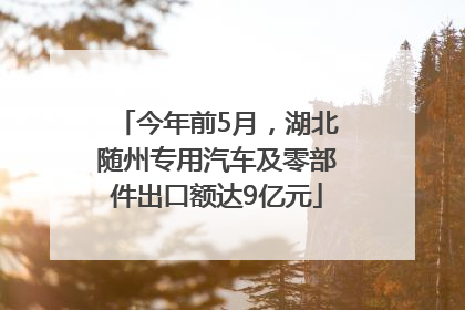 今年前5月，湖北随州专用汽车及零部件出口额达9亿元