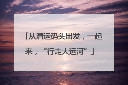从漕运码头出发，一起来，“行走大运河”
