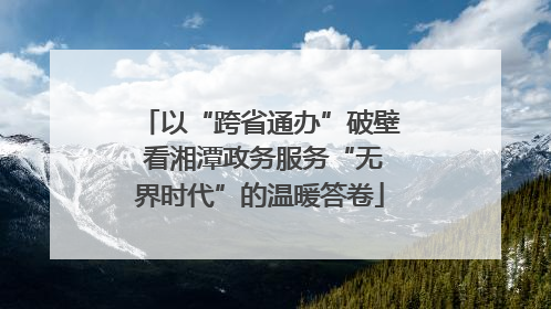 以“跨省通办”破壁 看湘潭政务服务“无界时代”的温暖答卷