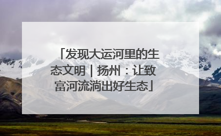 发现大运河里的生态文明｜扬州：让致富河流淌出好生态
