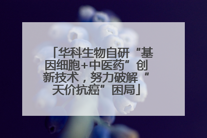 华科生物自研“基因细胞+中医药”创新技术，努力破解“天价抗癌”困局