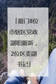 厦门8位市辖区党政副职履新，2位区委副书记