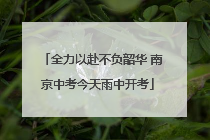 全力以赴不负韶华 南京中考今天雨中开考