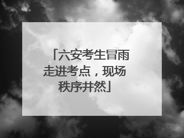 六安考生冒雨走进考点，现场秩序井然