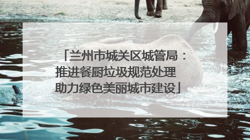 兰州市城关区城管局：推进餐厨垃圾规范处理 助力绿色美丽城市建设