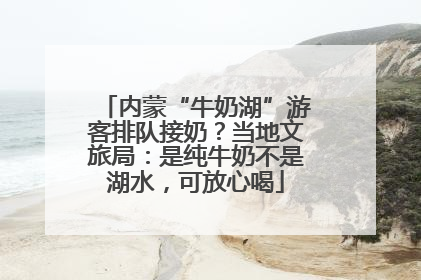 内蒙“牛奶湖”游客排队接奶？当地文旅局：是纯牛奶不是湖水，可放心喝
