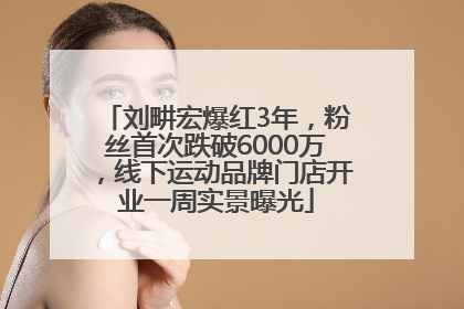 刘畊宏爆红3年，粉丝首次跌破6000万，线下运动品牌门店开业一周实景曝光
