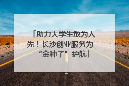 助力大学生敢为人先！长沙创业服务为“金种子”护航