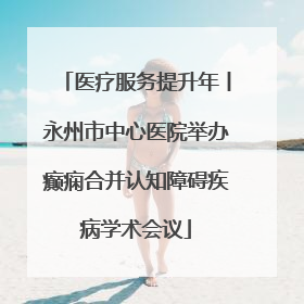 医疗服务提升年丨永州市中心医院举办癫痫合并认知障碍疾病学术会议