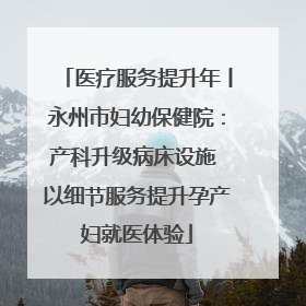 医疗服务提升年丨永州市妇幼保健院：产科升级病床设施 以细节服务提升孕产妇就医体验