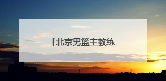 北京男篮主教练许利民：把全运会每场比赛打好