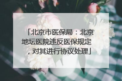 北京市医保局：北京地坛医院违反医保规定，对其进行协议处理