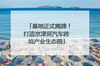 基地正式揭牌！打造京津冀汽车跨境产业生态圈