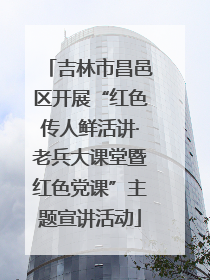 吉林市昌邑区开展“红色传人鲜活讲·老兵大课堂暨红色党课”主题宣讲活动