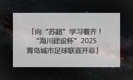向“苏超”学习看齐！“海川建设杯”2025青岛城市足球联赛开幕