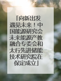 向新出发 遇见未来！中国能源研究会未来能源产教融合专委会和太行先进储能技术研究院在保定成立