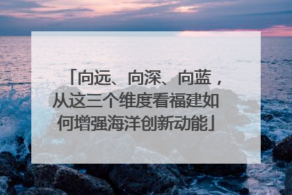向远、向深、向蓝，从这三个维度看福建如何增强海洋创新动能