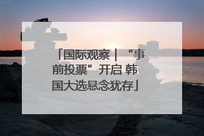 国际观察｜“事前投票”开启 韩国大选悬念犹存