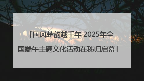 国风楚韵越千年 2025年全国端午主题文化活动在秭归启幕