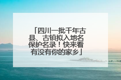 四川一批千年古县、古镇拟入地名保护名录！快来看有没有你的家乡