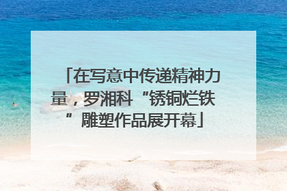 在写意中传递精神力量，罗湘科“锈铜烂铁”雕塑作品展开幕