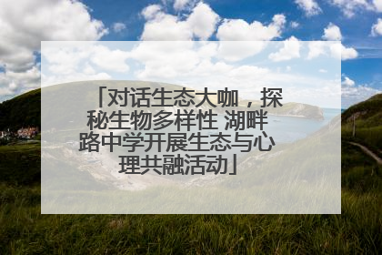 对话生态大咖，探秘生物多样性 湖畔路中学开展生态与心理共融活动