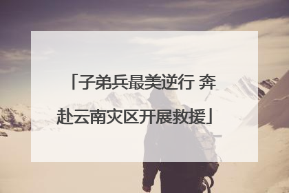 子弟兵最美逆行 奔赴云南灾区开展救援