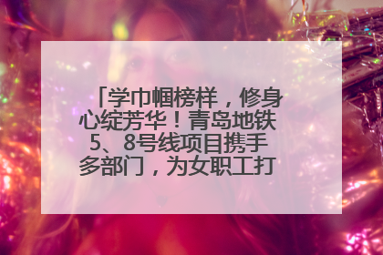 学巾帼榜样，修身心绽芳华！青岛地铁5、8号线项目携手多部门，为女职工打造别样文化盛宴