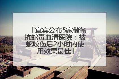 宜宾公布5家储备抗蛇毒血清医院：被蛇咬伤后2小时内使用效果最佳