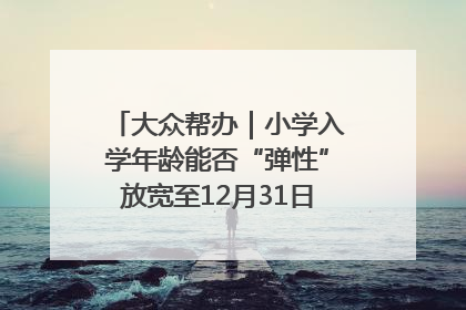 大众帮办｜小学入学年龄能否“弹性”放宽至12月31日？有地方已在探索