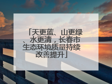 天更蓝、山更绿、水更清，长春市生态环境质量持续改善提升