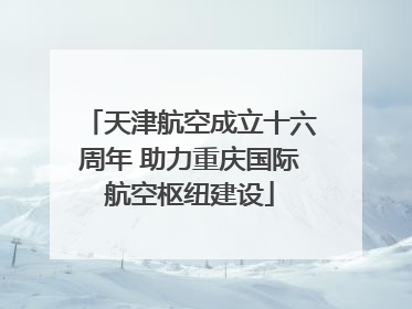 天津航空成立十六周年 助力重庆国际航空枢纽建设