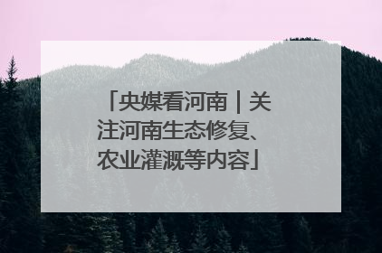 央媒看河南｜关注河南生态修复、农业灌溉等内容