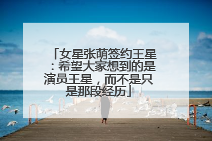 女星张萌签约王星：希望大家想到的是演员王星，而不是只是那段经历