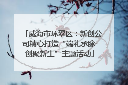 威海市环翠区：新创公司精心打造“端礼承脉·创聚新生”主题活动