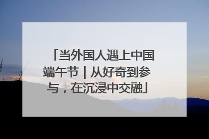 当外国人遇上中国端午节｜从好奇到参与，在沉浸中交融