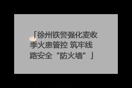 徐州铁警强化麦收季火患管控 筑牢线路安全“防火墙”