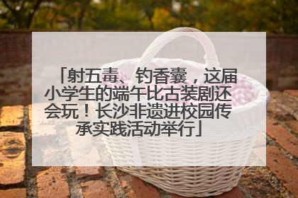 射五毒、钓香囊，这届小学生的端午比古装剧还会玩！长沙非遗进校园传承实践活动举行