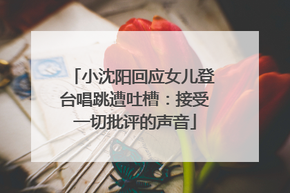 小沈阳回应女儿登台唱跳遭吐槽：接受一切批评的声音