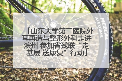 山东大学第二医院外耳再造与整形外科走进滨州 参加省残联“走基层 送康复”行动