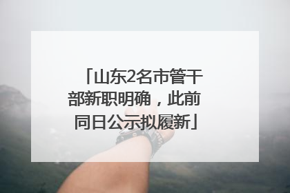 山东2名市管干部新职明确，此前同日公示拟履新