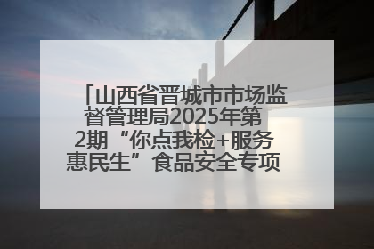 山西省晋城市市场监督管理局2025年第2期“你点我检+服务惠民生”食品安全专项监督抽检信息通告