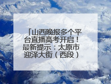 山西晚报多个平台直播高考开启！最新提示：太原市迎泽大街（西段）、新建路、人民南路高考期间增开路口