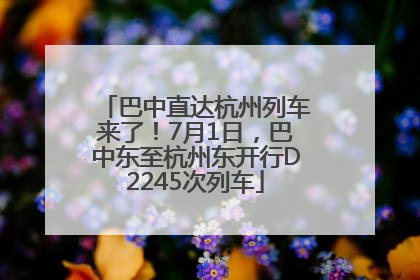 巴中直达杭州列车来了！7月1日，巴中东至杭州东开行D2245次列车